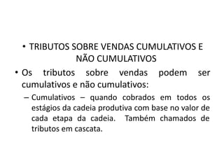 • TRIBUTOS SOBRE VENDAS CUMULATIVOS E
NÃO CUMULATIVOS
• Os tributos sobre vendas podem ser
cumulativos e não cumulativos:
– Cumulativos – quando cobrados em todos os
estágios da cadeia produtiva com base no valor de
cada etapa da cadeia. Também chamados de
tributos em cascata.
 