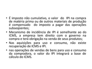 • É imposto não cumulativo, o valor do IPI na compra
de matéria prima ou de outros materiais de produção
é compensado do imposto a pagar das operações
subseqüentes;
• Mecanismo de incidência de IPI é semelhante ao do
ICMS, a empresa tem direito com o governo na
compra e terá obrigação na venda de seus produtos;
• Nas aquisições para uso e consumo, não existe
recuperação de ICMS e IPI.
• nas operações de vendas de bens para uso e consumo
da compradora, o valor do IPI integrará a base de
cálculo do ICMS.
 