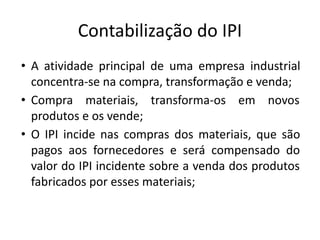 Contabilização do IPI
• A atividade principal de uma empresa industrial
concentra-se na compra, transformação e venda;
• Compra materiais, transforma-os em novos
produtos e os vende;
• O IPI incide nas compras dos materiais, que são
pagos aos fornecedores e será compensado do
valor do IPI incidente sobre a venda dos produtos
fabricados por esses materiais;
 