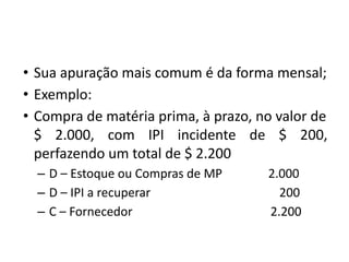• Sua apuração mais comum é da forma mensal;
• Exemplo:
• Compra de matéria prima, à prazo, no valor de
$ 2.000, com IPI incidente de $ 200,
perfazendo um total de $ 2.200
– D – Estoque ou Compras de MP 2.000
– D – IPI a recuperar 200
– C – Fornecedor 2.200
 