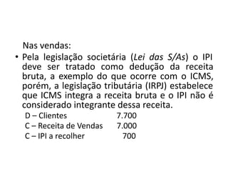 Nas vendas:
• Pela legislação societária (Lei das S/As) o IPI
deve ser tratado como dedução da receita
bruta, a exemplo do que ocorre com o ICMS,
porém, a legislação tributária (IRPJ) estabelece
que ICMS integra a receita bruta e o IPI não é
considerado integrante dessa receita.
D – Clientes 7.700
C – Receita de Vendas 7.000
C – IPI a recolher 700
 