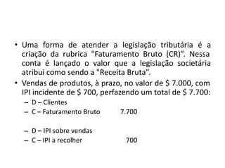 • Uma forma de atender a legislação tributária é a
criação da rubrica "Faturamento Bruto (CR)”. Nessa
conta é lançado o valor que a legislação societária
atribui como sendo a "Receita Bruta”.
• Vendas de produtos, à prazo, no valor de $ 7.000, com
IPI incidente de $ 700, perfazendo um total de $ 7.700:
– D – Clientes
– C – Faturamento Bruto 7.700
– D – IPI sobre vendas
– C – IPI a recolher 700
 