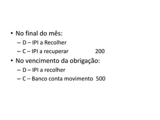 • No final do mês:
– D – IPI a Recolher
– C – IPI a recuperar 200
• No vencimento da obrigação:
– D – IPI a recolher
– C – Banco conta movimento 500
 