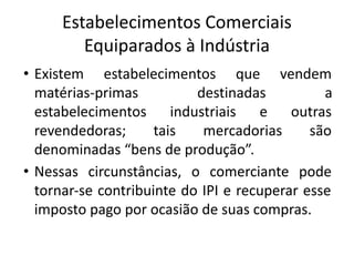 Estabelecimentos Comerciais
Equiparados à Indústria
• Existem estabelecimentos que vendem
matérias-primas destinadas a
estabelecimentos industriais e outras
revendedoras; tais mercadorias são
denominadas “bens de produção”.
• Nessas circunstâncias, o comerciante pode
tornar-se contribuinte do IPI e recuperar esse
imposto pago por ocasião de suas compras.
 