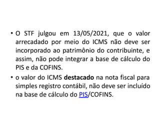 • O STF julgou em 13/05/2021, que o valor
arrecadado por meio do ICMS não deve ser
incorporado ao patrimônio do contribuinte, e
assim, não pode integrar a base de cálculo do
PIS e da COFINS.
• o valor do ICMS destacado na nota fiscal para
simples registro contábil, não deve ser incluído
na base de cálculo do PIS/COFINS.
 