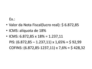 Ex.:
• Valor da Nota Fiscal(lucro real): $ 6.872,85
• ICMS: alíquota de 18%
• ICMS: 6.872,85 x 18% = 1.237,11
PIS: (6.872,85 – 1.237,11) x 1,65% = $ 92,99
COFINS: (6.872,85-1237,11) x 7,6% = $ 428,32
 