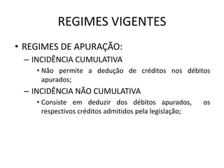 REGIMES VIGENTES
• REGIMES DE APURAÇÃO:
– INCIDÊNCIA CUMULATIVA
• Não permite a dedução de créditos nos débitos
apurados;
– INCIDÊNCIA NÃO CUMULATIVA
• Consiste em deduzir dos débitos apurados, os
respectivos créditos admitidos pela legislação;
 