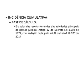 • INCIDÊNCIA CUMULATIVA
– BASE DE CÁLCULO:
• É o valor das receitas oriundas das atividades principais
da pessoa jurídica (Artigo 12 do Decreto-Lei 1.598 de
1977, com redação dada pelo art.2º da Lei nº 12.973 de
2014
 