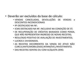 • Deverão ser excluídos da base de cálculo:
• VENDAS CANCELADAS, DEVOLUÇÕES DE VENDAS e
DESCONTOS INCONDICIONAIS
• IPI DESTACADO NA NF;
• ICMS DESTACADO NA NF; INCLUSIVE NA CONDIÇÃO DE ST;
• DE RECUPERAÇÃO DE CRÉDITOS BAIXADOS COMO PERDA,
QUE NÃO REPRESENTEM INGRESSO DE NOVAS RECEITAS;
• RESULTADO POSITIVO DE AVALIAÇÃO DE INVESTIMENTOS;
• LUCROS E DIVIDENDOS.
• AS RECEITAS DECORRENTES DA VENDA DO ATIVO NÃO
CURCULANTE(IMOBILIZADO,INTANGÍVEL/INVESTIMENTO.
• DAS RECEITAS ISENTAS OU COM ALÍQUOTA ZERO.
 