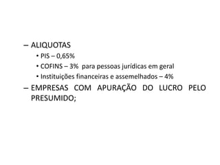 – ALIQUOTAS
• PIS – 0,65%
• COFINS – 3% para pessoas jurídicas em geral
• Instituições financeiras e assemelhados – 4%
– EMPRESAS COM APURAÇÃO DO LUCRO PELO
PRESUMIDO;
 
