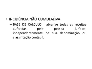 • INCIDÊNCIA NÃO CUMULATIVA
– BASE DE CÁLCULO: abrange todas as receitas
auferidas pela pessoa jurídica,
independentemente de sua denominação ou
classificação contábil.
 