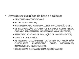 • Deverão ser excluídos da base de cálculo:
• DESCONTOS INCONDICIONAIS
• IPI DESTACADO NA NF;
• ICMS DESTACADO NA NF; INCLUSIVE NA CONDIÇÃO DE ST.
• DE RECUPERAÇÃO DE CRÉDITOS BAIXADOS COMO PERDA,
QUE NÃO REPRESENTEM INGRESSO DE NOVAS RECEITAS;
• RESULTADO POSITIVO DE AVALIAÇÃO DE INVESTIMENTOS;
• LUCROS E DIVIDENDOS.
• AS RECEITAS DECORRENTES DA VENDA DO ATIVO NÃO
CURCULANTE, CLASSIFICADO COMO IMOBILIZADO,
INTANGÍVEL OU INVESTIMENTO.
• DAS RECEITAS ISENTAS OU COM ALÍQUOTA ZERO.
 