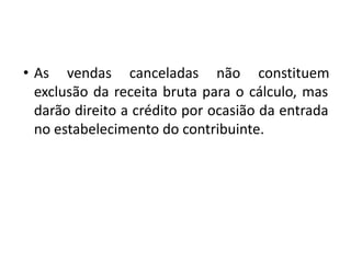 • As vendas canceladas não constituem
exclusão da receita bruta para o cálculo, mas
darão direito a crédito por ocasião da entrada
no estabelecimento do contribuinte.
 