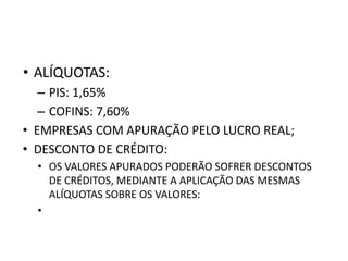 • ALÍQUOTAS:
– PIS: 1,65%
– COFINS: 7,60%
• EMPRESAS COM APURAÇÃO PELO LUCRO REAL;
• DESCONTO DE CRÉDITO:
• OS VALORES APURADOS PODERÃO SOFRER DESCONTOS
DE CRÉDITOS, MEDIANTE A APLICAÇÃO DAS MESMAS
ALÍQUOTAS SOBRE OS VALORES:
•
 