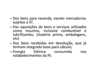 – Dos bens para revenda, exceto mercadorias
sujeitas a ST.
– Das aquisições de bens e serviços utilizados
como insumos, inclusive combustível e
lubrificantes; (matéria prima, embalagens,
etc)
– Dos bens recebidos em devolução, que já
tenham integrado base para cálculo;
– Energia Elétrica consumida nos
estabelecimentos da PJ;
 
