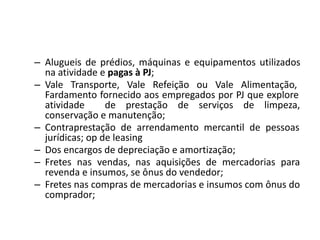 – Alugueis de prédios, máquinas e equipamentos utilizados
na atividade e pagas à PJ;
– Vale Transporte, Vale Refeição ou Vale Alimentação,
Fardamento fornecido aos empregados por PJ que explore
atividade de prestação de serviços de limpeza,
conservação e manutenção;
– Contraprestação de arrendamento mercantil de pessoas
jurídicas; op de leasing
– Dos encargos de depreciação e amortização;
– Fretes nas vendas, nas aquisições de mercadorias para
revenda e insumos, se ônus do vendedor;
– Fretes nas compras de mercadorias e insumos com ônus do
comprador;
 
