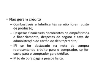 • Não geram crédito
– Combustíveis e lubrificantes se não forem custo
de produção;
– Despesas financeiras decorrentes de empréstimos
e financiamento, despesas de seguro e taxa de
administração de cartão de débito/crédito;
– IPI se for destacado na nota de compra
representando crédito para o comprador, se for
custo para o comprador gera crédito.
– Mão de obra paga a pessoa física.
 