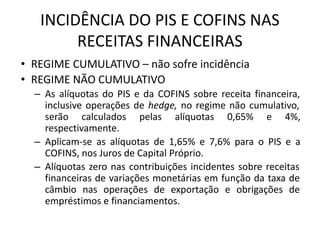 INCIDÊNCIA DO PIS E COFINS NAS
RECEITAS FINANCEIRAS
• REGIME CUMULATIVO – não sofre incidência
• REGIME NÃO CUMULATIVO
– As alíquotas do PIS e da COFINS sobre receita financeira,
inclusive operações de hedge, no regime não cumulativo,
serão calculados pelas alíquotas 0,65% e 4%,
respectivamente.
– Aplicam-se as alíquotas de 1,65% e 7,6% para o PIS e a
COFINS, nos Juros de Capital Próprio.
– Alíquotas zero nas contribuições incidentes sobre receitas
financeiras de variações monetárias em função da taxa de
câmbio nas operações de exportação e obrigações de
empréstimos e financiamentos.
 