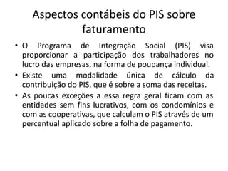 Aspectos contábeis do PIS sobre
faturamento
• O Programa de Integração Social (PIS) visa
proporcionar a participação dos trabalhadores no
lucro das empresas, na forma de poupança individual.
• Existe uma modalidade única de cálculo da
contribuição do PIS, que é sobre a soma das receitas.
• As poucas exceções a essa regra geral ficam com as
entidades sem fins lucrativos, com os condomínios e
com as cooperativas, que calculam o PIS através de um
percentual aplicado sobre a folha de pagamento.
 