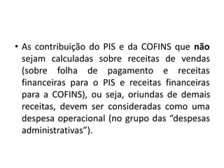 • As contribuição do PIS e da COFINS que não
sejam calculadas sobre receitas de vendas
(sobre folha de pagamento e receitas
financeiras para o PIS e receitas financeiras
para a COFINS), ou seja, oriundas de demais
receitas, devem ser consideradas como uma
despesa operacional (no grupo das “despesas
administrativas”).
 