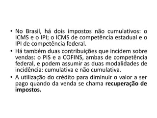 • No Brasil, há dois impostos não cumulativos: o
ICMS e o IPI; o ICMS de competência estadual e o
IPI de competência federal.
• Há também duas contribuições que incidem sobre
vendas: o PIS e a COFINS, ambas de competência
federal, e podem assumir as duas modalidades de
incidência: cumulativa e não cumulativa.
• A utilização do crédito para diminuir o valor a ser
pago quando da venda se chama recuperação de
impostos.
 
