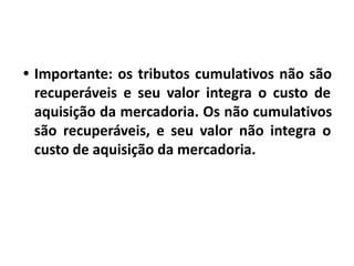 • Importante: os tributos cumulativos não são
recuperáveis e seu valor integra o custo de
aquisição da mercadoria. Os não cumulativos
são recuperáveis, e seu valor não integra o
custo de aquisição da mercadoria.
 