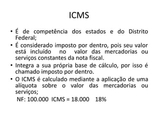 ICMS
• É de competência dos estados e do Distrito
Federal;
• É considerado imposto por dentro, pois seu valor
está incluído no valor das mercadorias ou
serviços constantes da nota fiscal.
• Integra a sua própria base de cálculo, por isso é
chamado imposto por dentro.
• O ICMS é calculado mediante a aplicação de uma
alíquota sobre o valor das mercadorias ou
serviços;
NF: 100.000 ICMS = 18.000 18%
 