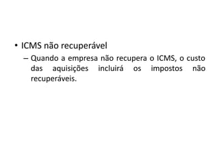 • ICMS não recuperável
– Quando a empresa não recupera o ICMS, o custo
das aquisições incluirá os impostos não
recuperáveis.
 