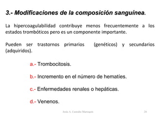 3.- Modificaciones de la composición sanguínea . La hipercoagulabilidad contribuye menos frecuentemente a los estados trombóticos pero es un componente importante. Pueden ser trastornos primarios  (genéticos) y secundarios (adquiridos). a.-  Trombocitosis. b.-  Incremento en el número de hematíes. c.-  Enfermedades renales o hepáticas. d.-  Venenos. Jesús A. Custodio Marroquín 