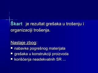 Škart je rezultat grešaka u trošenju i
organizaciji trošenja.
Nastaje zbog:




nabavke pogrešnog materijala
grešaka u konstrukciji proizvoda
korišćenja neadekvatnih SR ...

 
