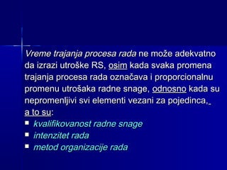 Vreme trajanja procesa rada ne može adekvatno
da izrazi utroške RS, osim kada svaka promena
trajanja procesa rada označava i proporcionalnu
promenu utrošaka radne snage, odnosno kada su
nepromenljivi svi elementi vezani za pojedinca,
a to su:
 kvalifikovanost radne snage
 intenzitet rada
 metod organizacije rada

 