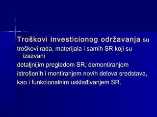 Troškovi investicionog održavanja su
troškovi rada, materijala i samih SR koji su
izazvani
detaljnijim pregledom SR, demontiranjem
istrošenih i montiranjem novih delova sredstava,
kao i funkcionalnim usklađivanjem SR.

 