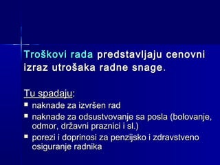 Troškovi rada predstavljaju cenovni
izraz utrošaka radne snage .
Tu spadaju:




naknade za izvršen rad
naknade za odsustvovanje sa posla (bolovanje,
odmor, državni praznici i sl.)
porezi i doprinosi za penzijsko i zdravstveno
osiguranje radnika

 