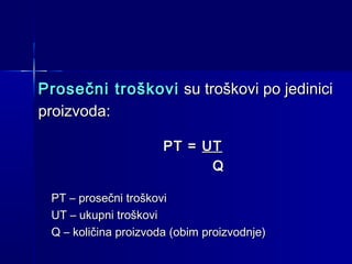 Prosečni troškovi su troškovi po jedinici
proizvoda:
PT = UT
Q
PT – prosečni troškovi
UT – ukupni troškovi
Q – količina proizvoda (obim proizvodnje)

 