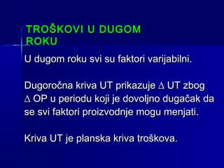 TROŠKOVI U DUGOM
ROKU
U dugom roku svi su faktori varijabilni.
Dugoročna kriva UT prikazuje ∆ UT zbog
∆ OP u periodu koji je dovoljno dugačak da
se svi faktori proizvodnje mogu menjati.
Kriva UT je planska kriva troškova.

 