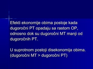 Efekti ekonomije obima postoje kada
dugoročni PT opadaju sa rastom OP,
odnosno dok su dugoročni MT manji od
dugoročnih PT.
U suprotnom postoji disekonomija obima.
(dugoročni MT > dugoročni PT)

 