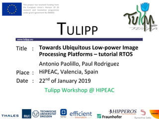 This project has received funding from
the European Union’s Horizon 20 20
research and innovation programme
under grant agreement No 688403
www.tulipp.eu
TULIPP
Title :
Place :
Date :
Tulipp Workshop @ HIPEAC
Towards Ubiquitous Low-power Image
Processing Platforms – tutorial RTOS
HiPEAC, Valencia, Spain
22nd
of January 2019
Antonio Paolillo, Paul Rodriguez
 