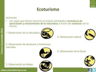 Ecoturismo
                           Definición
                           • Los viajes que tienen como fin el realizar actividades recreativas de
                              apreciación y conocimiento de la naturaleza a través del contacto con la
                              misma.
Turismo Sustentable 2012




                           1. Observación de la naturaleza
                                                                         4. Observación sideral


                           2. Observación de atractivos y fenómenos
                           naturales
                                                                         5. Observación de la fauna




                           3. Observación de fósiles

     www.vicenteferreyra.net
 