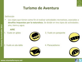 Turismo de Aventura
                           Definición
                           • Los viajes que tienen como fin el realizar actividades recreativas, asociadas a
                              desafíos impuestos por la naturaleza. Se divide en tres tipos de actividades:
                              aire, tierra y agua.
Turismo Sustentable 2012




                                 AIRE
                           1. Vuelo en globo                          3. Vuelo en parapente




                           2. Vuelo en ala delta                      4. Paracaidismo




     www.vicenteferreyra.net
 