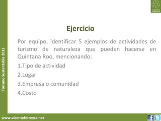 Ejercicio
                           Por equipo, identificar 5 ejemplos de actividades de
                           turismo de naturaleza que pueden hacerse en
Turismo Sustentable 2012




                           Quintana Roo, mencionando:
                           1.Tipo de actividad
                           2.Lugar
                           3.Empresa o comunidad
                           4.Costo


     www.vicenteferreyra.net
 