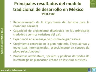 Principales resultados del modelo
                             tradicional de desarrollo en México
                                                   1950-1986

                           • Reconocimiento de la importancia del turismo para la
                             economía nacional
Turismo Sustentable 2012




                           • Capacidad de alojamiento distribuida en las principales
                             ciudades y centros turísticos del país
                           • Experiencia en el manejo de turismo de gran escala
                           • Crecimiento centrado en la gran hotelería, líneas aéreas y
                             mayoristas internacionales, especialmente en centros de
                             playa seleccionados
                           • Problemas ambientales, sociales y políticos derivados de
                             la estrategia de planeación urbana en los sitios turísticos


     www.vicenteferreyra.net
 