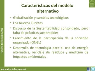 Características del modelo
                                         alternativo
                           • Globalización y cambios tecnológicos
                           • Los Nuevos Turistas
                           • Discurso de la Sustentabilidad consolidado, pero
Turismo Sustentable 2012




                             falta de prácticas sustentables
                           • Crecimiento de la participación de la sociedad
                             organizada (ONGs)
                           • Desarrollo de tecnología para el uso de energía
                             alternativa, reciclaje de residuos y medición de
                             impactos ambientales


     www.vicenteferreyra.net
 