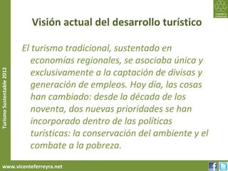 Visión actual del desarrollo turístico

                           El turismo tradicional, sustentado en
                              economías regionales, se asociaba única y
                              exclusivamente a la captación de divisas y
Turismo Sustentable 2012




                              generación de empleos. Hoy día, las cosas
                              han cambiado: desde la década de los
                              noventa, dos nuevas prioridades se han
                              incorporado dentro de las políticas
                              turísticas: la conservación del ambiente y el
                              combate a la pobreza.
     www.vicenteferreyra.net
 