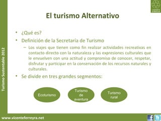 El turismo Alternativo
                           • ¿Qué es?
                           • Definición de la Secretaría de Turismo
                              – Los viajes que tienen como fin realizar actividades recreativas en
Turismo Sustentable 2012




                                contacto directo con la naturaleza y las expresiones culturales que
                                le envuelven con una actitud y compromiso de conocer, respetar,
                                disfrutar y participar en la conservación de los recursos naturales y
                                culturales.
                           • Se divide en tres grandes segmentos:

                                                          Turismo
                                                                            Turismo
                                      Ecoturismo             de
                                                                             rural
                                                          aventura




     www.vicenteferreyra.net
 