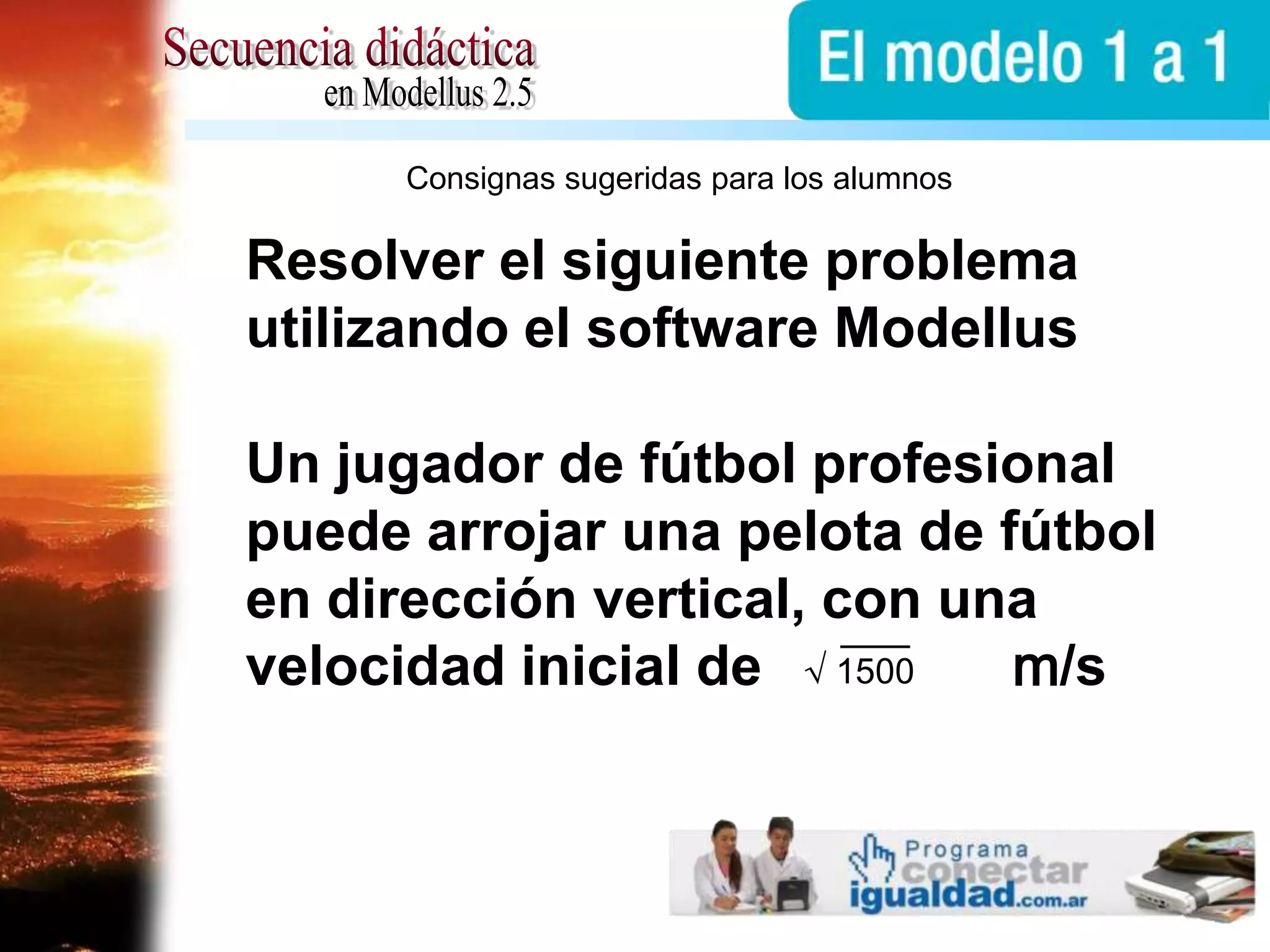 √1500Secuencia didácticaen Modellus 2.5Consignas sugeridas para los alumnosResolver el siguiente problema utilizando el software ModellusUn jugador de fútbol profesional puede arrojar una pelota de fútbol en dirección vertical, con una velocidad inicial de                m/s
