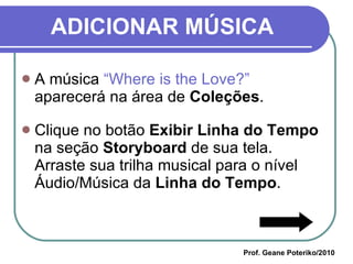ADICIONAR MÚSICA A música  “Where is the Love?”  aparecerá na área de  Coleções . Clique no botão  Exibir Linha do Tempo  na seção  Storyboard  de sua tela. Arraste sua trilha musical para o nível Áudio/Música da  Linha do Tempo .  Prof. Geane Poteriko/2010 