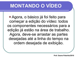 MONTANDO O VÍDEO Agora, o básico já foi feito para começar a edição do vídeo: todos os componentes necessários para a edição já estão na área de trabalho. Agora, deve-se arrastar as partes desejadas até a linha do tempo na ordem desejada de exibição. Prof. Geane Poteriko/2010 