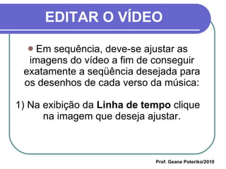 EDITAR O VÍDEO Em sequência, deve-se ajustar as imagens do vídeo a fim de conseguir exatamente a seqüência desejada para os desenhos de cada verso da música: 1) Na exibição da  Linha de tempo  clique na imagem que deseja ajustar. Prof. Geane Poteriko/2010 