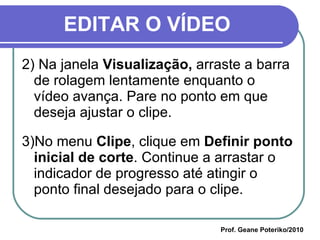 EDITAR O VÍDEO 2) Na janela  Visualização,  arraste a barra de rolagem lentamente enquanto o vídeo avança. Pare no ponto em que deseja ajustar o clipe.  3)No menu  Clipe , clique em  Definir ponto inicial de corte . Continue a arrastar o indicador de progresso até atingir o ponto final desejado para o clipe.  Prof. Geane Poteriko/2010 