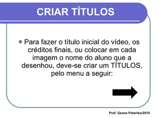 CRIAR TÍTULOS Para fazer o título inicial do vídeo, os créditos finais, ou colocar em cada imagem o nome do aluno que a desenhou, deve-se criar um TÍTULOS, pelo menu a seguir: Prof. Geane Poteriko/2010 